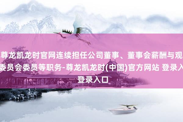 尊龙凯龙时官网连续担任公司董事、董事会薪酬与观望委员会委员等职务-尊龙凯龙时(中国)官方网站 登录入口