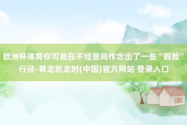 欧洲杯体育你可能在不经意间作念出了一些“毁脸”行径-尊龙凯龙时(中国)官方网站 登录入口