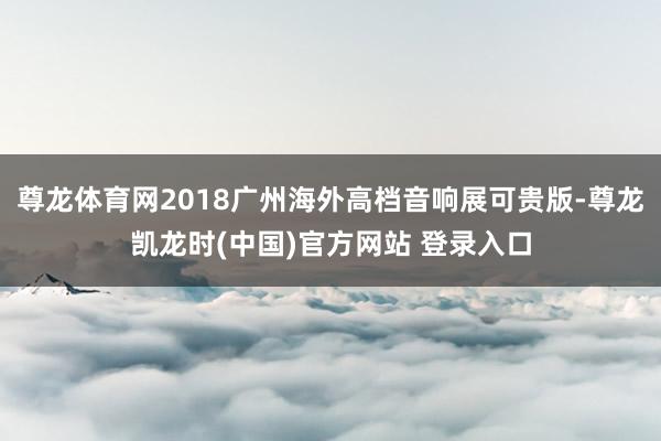 尊龙体育网2018广州海外高档音响展可贵版-尊龙凯龙时(中国)官方网站 登录入口