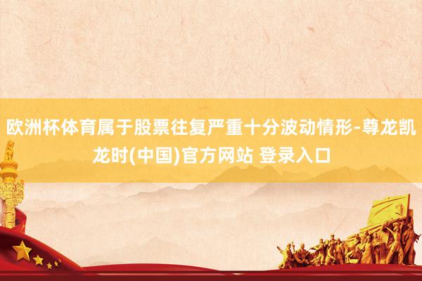 欧洲杯体育属于股票往复严重十分波动情形-尊龙凯龙时(中国)官方网站 登录入口