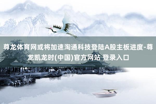 尊龙体育网或将加速淘通科技登陆A股主板进度-尊龙凯龙时(中国)官方网站 登录入口