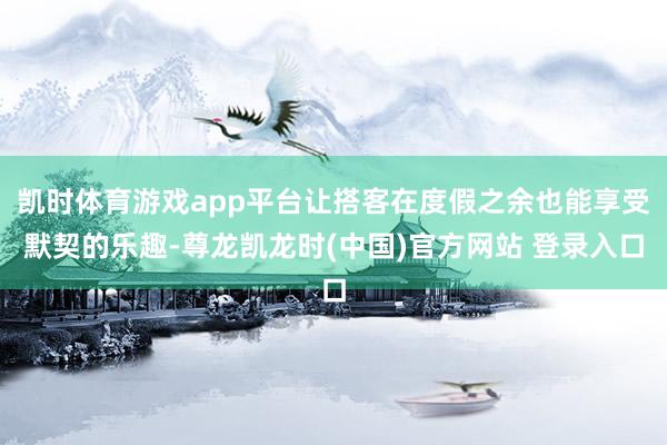 凯时体育游戏app平台让搭客在度假之余也能享受默契的乐趣-尊龙凯龙时(中国)官方网站 登录入口