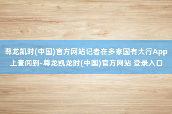 尊龙凯时(中国)官方网站记者在多家国有大行App上查阅到-尊龙凯龙时(中国)官方网站 登录入口