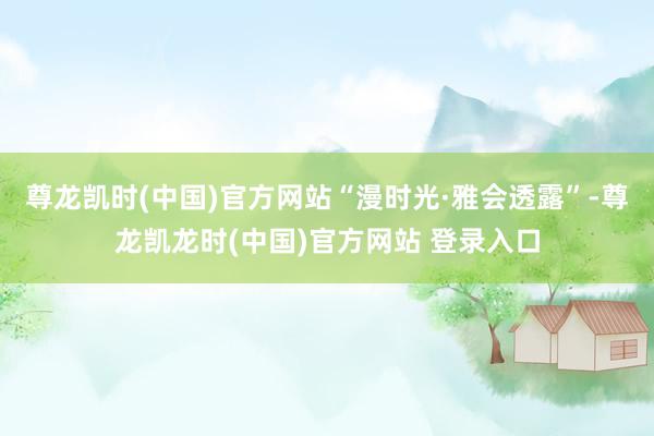尊龙凯时(中国)官方网站“漫时光·雅会透露”-尊龙凯龙时(中国)官方网站 登录入口