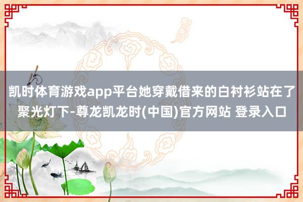 凯时体育游戏app平台她穿戴借来的白衬衫站在了聚光灯下-尊龙凯龙时(中国)官方网站 登录入口