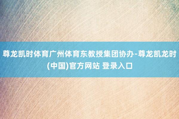 尊龙凯时体育广州体育东教授集团协办-尊龙凯龙时(中国)官方网站 登录入口