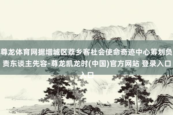 尊龙体育网据增城区荔乡客社会使命奇迹中心筹划负责东谈主先容-尊龙凯龙时(中国)官方网站 登录入口