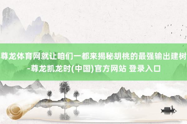 尊龙体育网就让咱们一都来揭秘胡桃的最强输出建树-尊龙凯龙时(中国)官方网站 登录入口