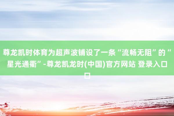 尊龙凯时体育为超声波铺设了一条“流畅无阻”的“星光通衢”-尊龙凯龙时(中国)官方网站 登录入口