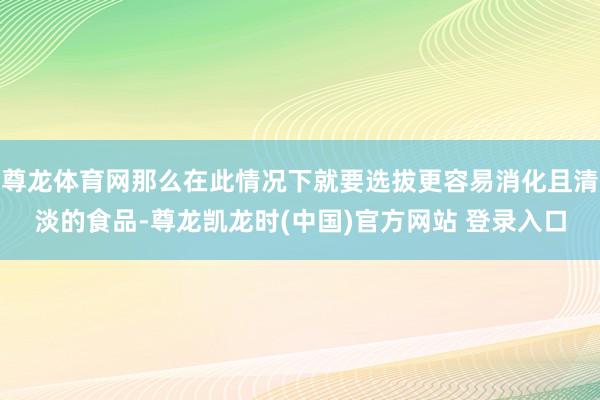 尊龙体育网那么在此情况下就要选拔更容易消化且清淡的食品-尊龙凯龙时(中国)官方网站 登录入口