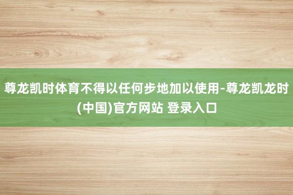 尊龙凯时体育不得以任何步地加以使用-尊龙凯龙时(中国)官方网站 登录入口