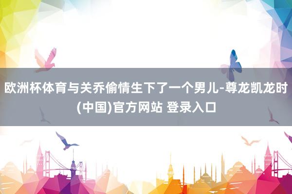 欧洲杯体育与关乔偷情生下了一个男儿-尊龙凯龙时(中国)官方网站 登录入口