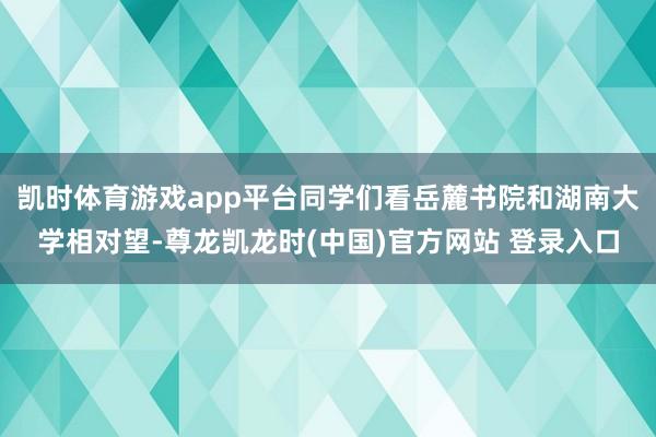 凯时体育游戏app平台同学们看岳麓书院和湖南大学相对望-尊龙凯龙时(中国)官方网站 登录入口