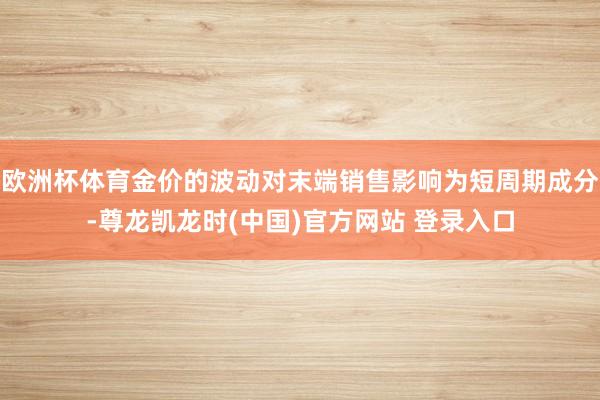 欧洲杯体育金价的波动对末端销售影响为短周期成分-尊龙凯龙时(中国)官方网站 登录入口