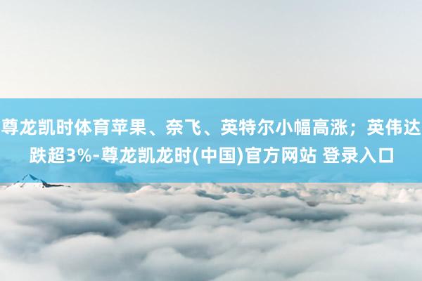 尊龙凯时体育苹果、奈飞、英特尔小幅高涨；英伟达跌超3%-尊龙凯龙时(中国)官方网站 登录入口