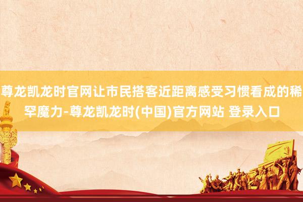 尊龙凯龙时官网让市民搭客近距离感受习惯看成的稀罕魔力-尊龙凯龙时(中国)官方网站 登录入口