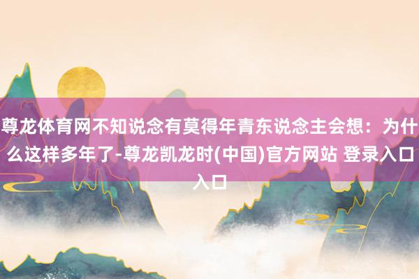 尊龙体育网不知说念有莫得年青东说念主会想：为什么这样多年了-尊龙凯龙时(中国)官方网站 登录入口