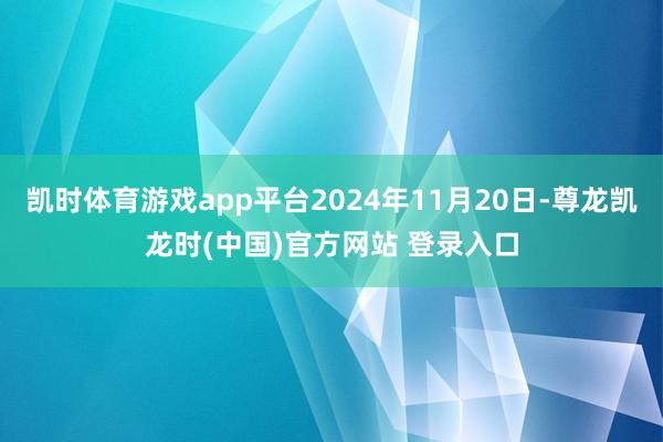 凯时体育游戏app平台2024年11月20日-尊龙凯龙时(中国)官方网站 登录入口