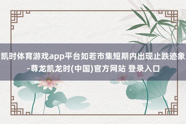 凯时体育游戏app平台如若市集短期内出现止跌迹象-尊龙凯龙时(中国)官方网站 登录入口