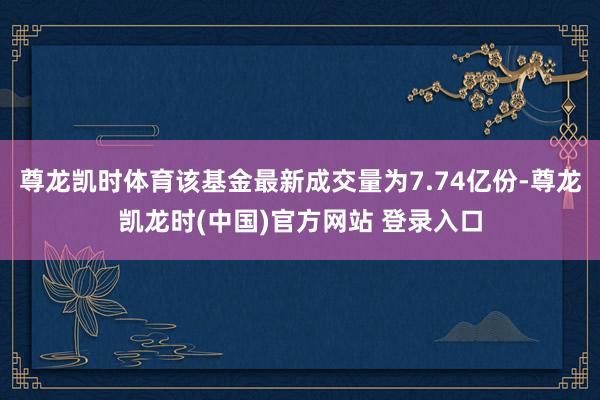 尊龙凯时体育该基金最新成交量为7.74亿份-尊龙凯龙时(中国)官方网站 登录入口