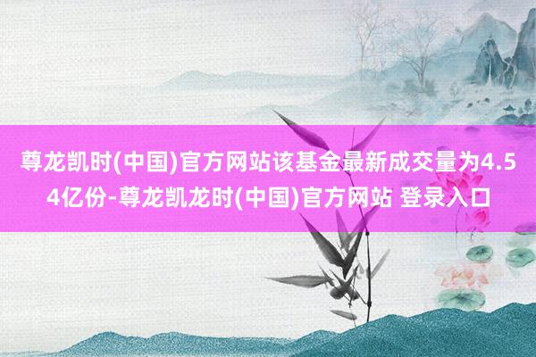 尊龙凯时(中国)官方网站该基金最新成交量为4.54亿份-尊龙凯龙时(中国)官方网站 登录入口