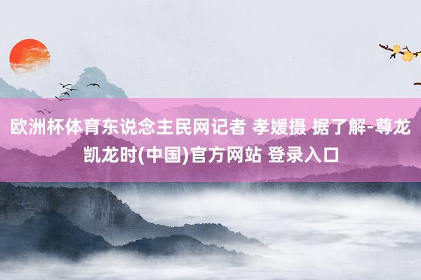 欧洲杯体育东说念主民网记者 孝媛摄 据了解-尊龙凯龙时(中国)官方网站 登录入口