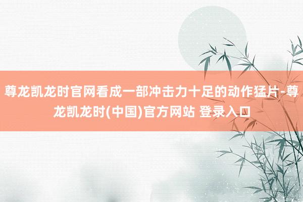 尊龙凯龙时官网看成一部冲击力十足的动作猛片-尊龙凯龙时(中国)官方网站 登录入口