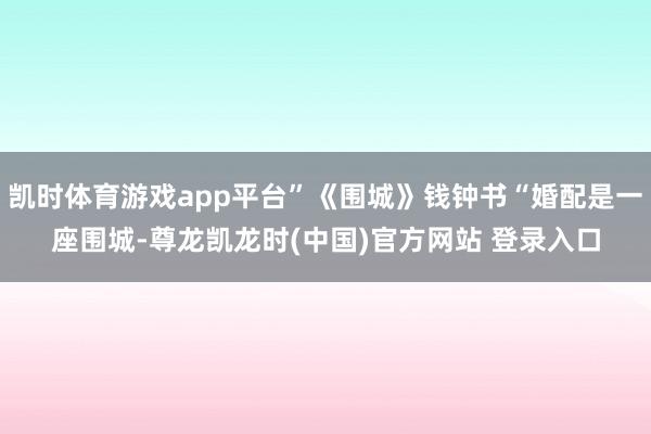 凯时体育游戏app平台”《围城》钱钟书“婚配是一座围城-尊龙凯龙时(中国)官方网站 登录入口